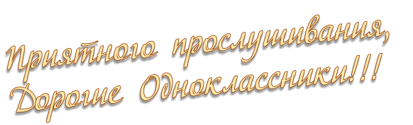 Приятного прослушивания,  Дорогие Одноклассники!!!